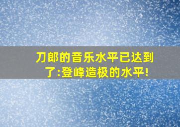 刀郎的音乐水平已达到了:登峰造极的水平!