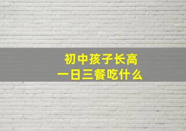 初中孩子长高一日三餐吃什么