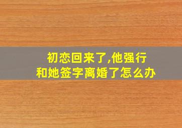 初恋回来了,他强行和她签字离婚了怎么办