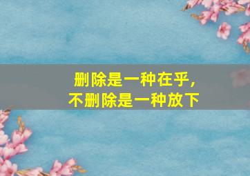 删除是一种在乎,不删除是一种放下