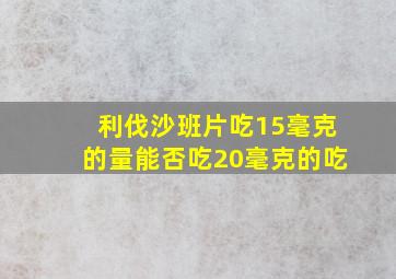 利伐沙班片吃15毫克的量能否吃20毫克的吃