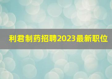 利君制药招聘2023最新职位