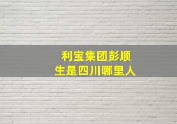 利宝集团彭顺生是四川哪里人