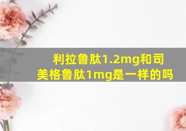 利拉鲁肽1.2mg和司美格鲁肽1mg是一样的吗