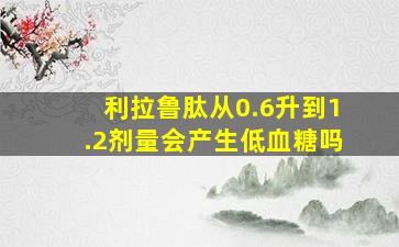 利拉鲁肽从0.6升到1.2剂量会产生低血糖吗