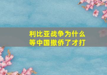 利比亚战争为什么等中国撤侨了才打