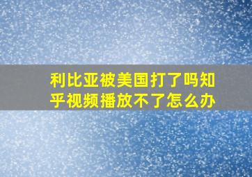 利比亚被美国打了吗知乎视频播放不了怎么办