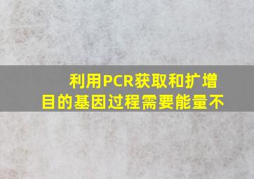 利用PCR获取和扩增目的基因过程需要能量不