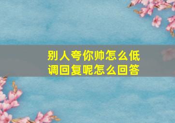 别人夸你帅怎么低调回复呢怎么回答