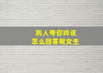 别人夸你帅该怎么回答呢女生