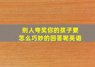 别人夸奖你的孩子要怎么巧妙的回答呢英语