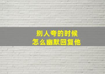 别人夸的时候怎么幽默回复他