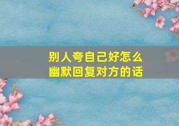 别人夸自己好怎么幽默回复对方的话