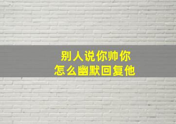 别人说你帅你怎么幽默回复他