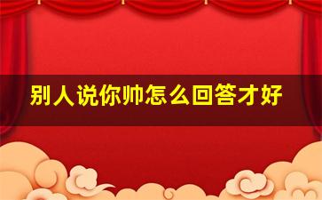 别人说你帅怎么回答才好