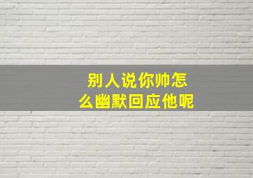 别人说你帅怎么幽默回应他呢