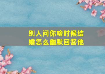 别人问你啥时候结婚怎么幽默回答他