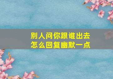 别人问你跟谁出去怎么回复幽默一点