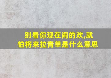 别看你现在闹的欢,就怕将来拉青单是什么意思