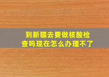 到新疆去要做核酸检查吗现在怎么办理不了