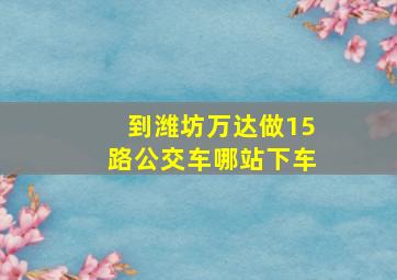 到潍坊万达做15路公交车哪站下车