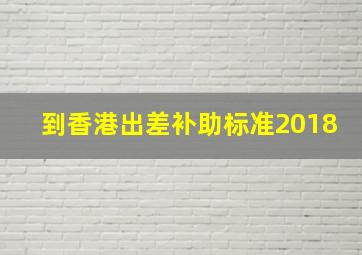 到香港出差补助标准2018