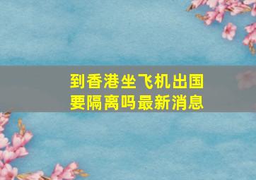 到香港坐飞机出国要隔离吗最新消息