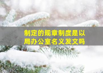 制定的规章制度是以局办公室名义发文吗