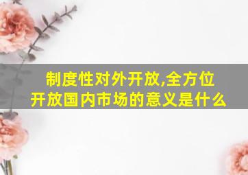 制度性对外开放,全方位开放国内市场的意义是什么