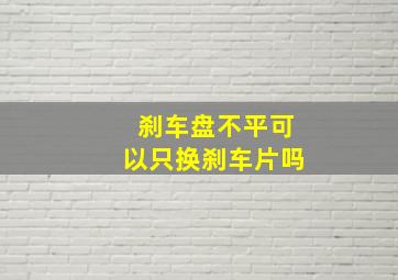 刹车盘不平可以只换刹车片吗