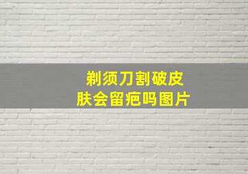 剃须刀割破皮肤会留疤吗图片