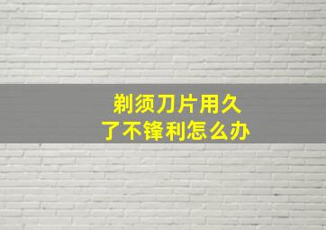 剃须刀片用久了不锋利怎么办