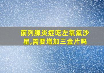 前列腺炎症吃左氧氟沙星,需要增加三金片吗