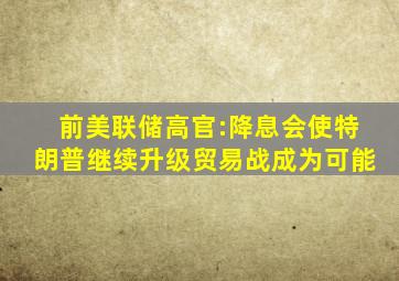 前美联储高官:降息会使特朗普继续升级贸易战成为可能