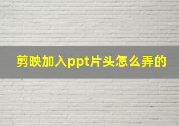 剪映加入ppt片头怎么弄的