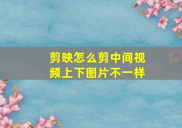 剪映怎么剪中间视频上下图片不一样