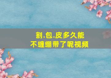 割.包.皮多久能不缠绷带了呢视频