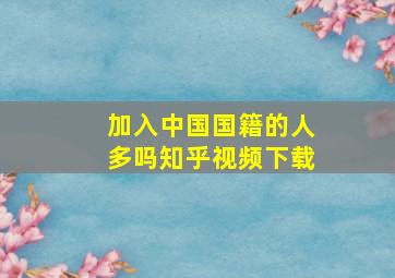 加入中国国籍的人多吗知乎视频下载