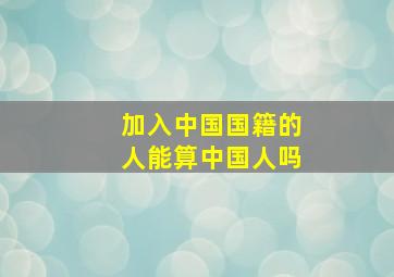 加入中国国籍的人能算中国人吗