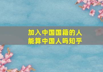 加入中国国籍的人能算中国人吗知乎