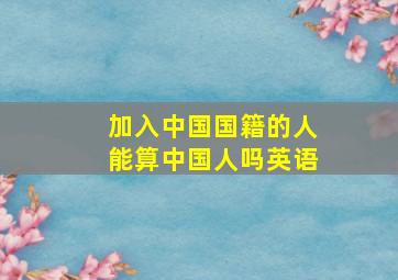 加入中国国籍的人能算中国人吗英语