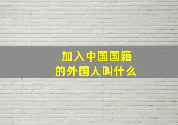 加入中国国籍的外国人叫什么