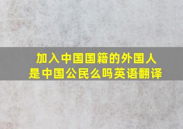 加入中国国籍的外国人是中国公民么吗英语翻译