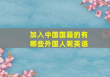 加入中国国籍的有哪些外国人呢英语