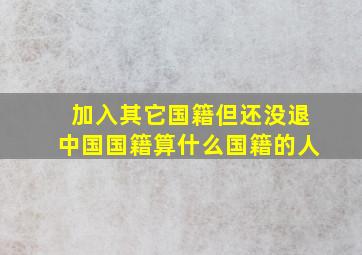 加入其它国籍但还没退中国国籍算什么国籍的人