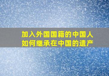 加入外国国籍的中国人如何继承在中国的遗产