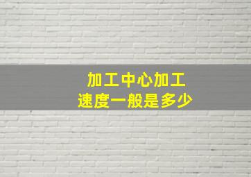 加工中心加工速度一般是多少