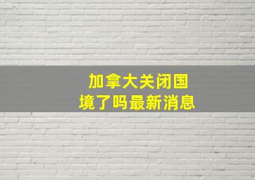 加拿大关闭国境了吗最新消息