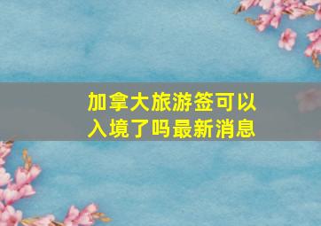 加拿大旅游签可以入境了吗最新消息