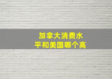 加拿大消费水平和美国哪个高